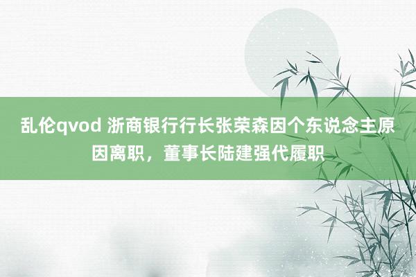 乱伦qvod 浙商银行行长张荣森因个东说念主原因离职，董事长陆建强代履职