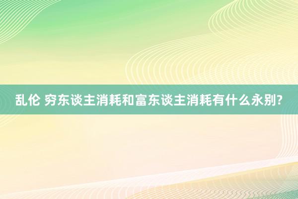 乱伦 穷东谈主消耗和富东谈主消耗有什么永别?