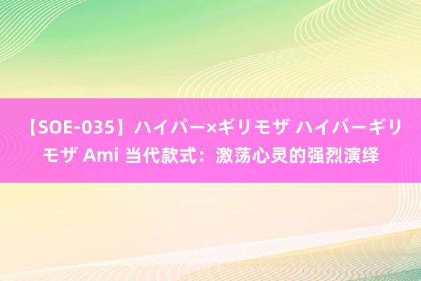 【SOE-035】ハイパー×ギリモザ ハイパーギリモザ Ami 当代款式：激荡心灵的强烈演绎