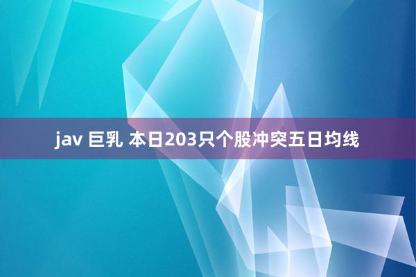 jav 巨乳 本日203只个股冲突五日均线