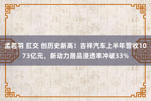 孟若羽 肛交 创历史新高！吉祥汽车上半年营收1073亿元，新动力居品浸透率冲破33%