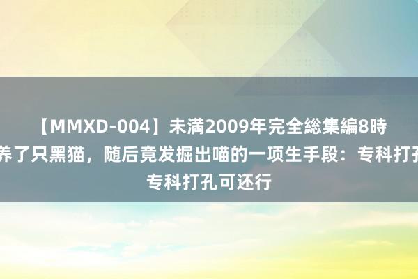 【MMXD-004】未満2009年完全総集編8時間 女子养了只黑猫，随后竟发掘出喵的一项生手段：专科打孔可还行