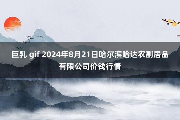 巨乳 gif 2024年8月21日哈尔滨哈达农副居品有限公司价钱行情