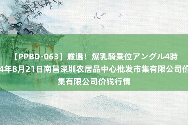 【PPBD-063】厳選！爆乳騎乗位アングル4時間 2024年8月21日南昌深圳农居品中心批发市集有限公司价钱行情