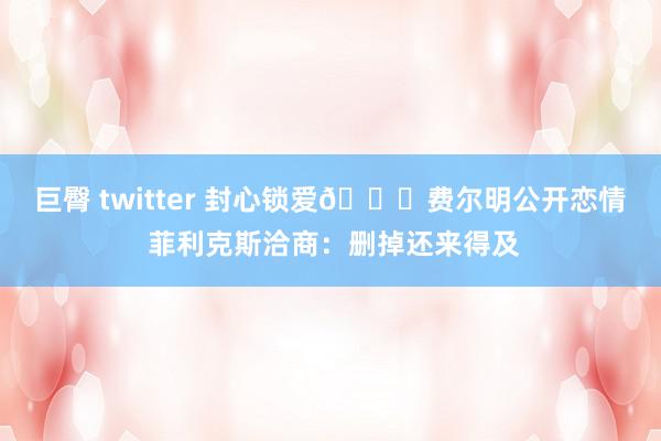 巨臀 twitter 封心锁爱😂费尔明公开恋情 菲利克斯洽商：删掉还来得及