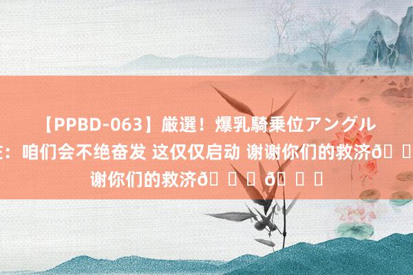 【PPBD-063】厳選！爆乳騎乗位アングル4時間 恩佐：咱们会不绝奋发 这仅仅启动 谢谢你们的救济🙏💙