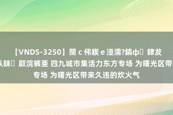 【VNDS-3250】闅ｃ伄鍥ｅ湴濡?鎬ф銉犮儵銉犮儵 娣倝銇叞浣裤亜 四九城市集活力东方专场 为曙光区带来久违的炊火气