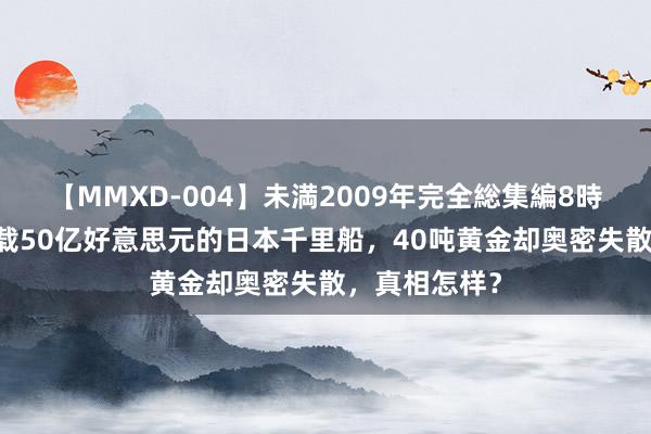 【MMXD-004】未満2009年完全総集編8時間 打捞起满载50亿好意思元的日本千里船，40吨黄金却奥密失散，真相怎样？