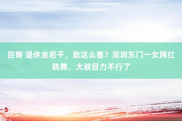 巨臀 退休金若干，敢这么看？深圳东门一女网红跳舞，大叔目力不行了