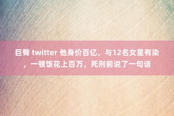 巨臀 twitter 他身价百亿，与12名女星有染，一顿饭花上百万，死刑前说了一句话