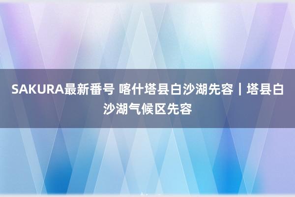 SAKURA最新番号 喀什塔县白沙湖先容｜塔县白沙湖气候区先容