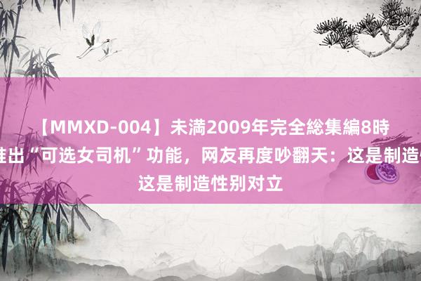 【MMXD-004】未満2009年完全総集編8時間 滴滴推出“可选女司机”功能，网友再度吵翻天：这是制造性别对立