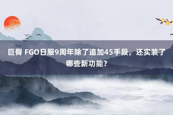 巨臀 FGO日服9周年除了追加45手段，还实装了哪些新功能？