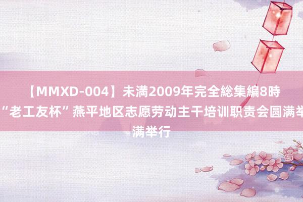 【MMXD-004】未満2009年完全総集編8時間 “老工友杯”燕平地区志愿劳动主干培训职责会圆满举行