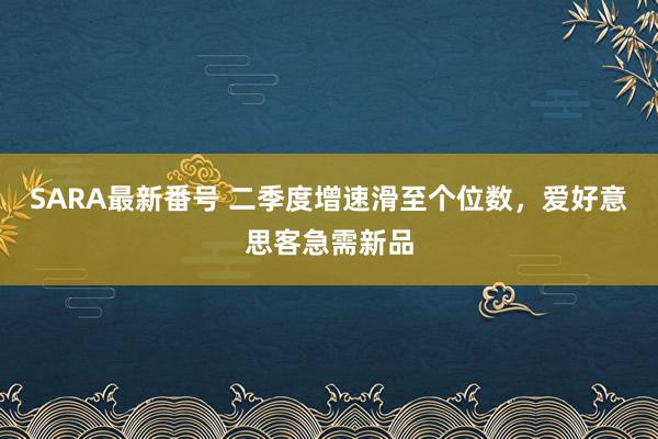 SARA最新番号 二季度增速滑至个位数，爱好意思客急需新品