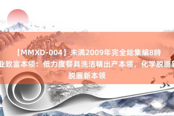 【MMXD-004】未満2009年完全総集編8時間 创业致富本领：低力度餐具洗洁精出产本领，化学脱画新本领