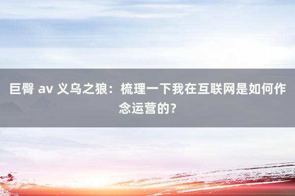 巨臀 av 义乌之狼：梳理一下我在互联网是如何作念运营的？