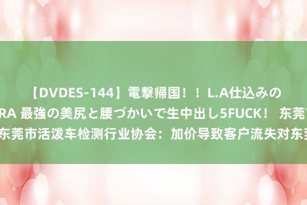 【DVDES-144】電撃帰国！！L.A仕込みのレゲエダンサーSAKURA 最強の美尻と腰づかいで生中出し5FUCK！ 东莞市活泼车检测行业协会：加价导致客户流失对东莞年检阛阓是一种失掉