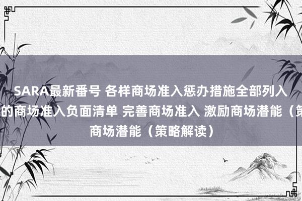 SARA最新番号 各样商场准入惩办措施全部列入寰宇息争的商场准入负面清单 完善商场准入 激励商场潜能（策略解读）