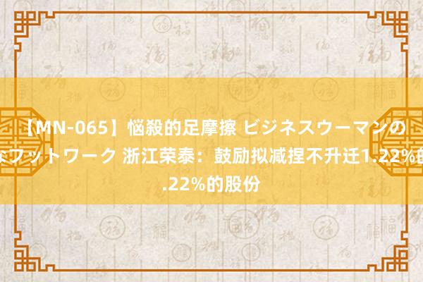 【MN-065】悩殺的足摩擦 ビジネスウーマンの淫らなフットワーク 浙江荣泰：鼓励拟减捏不升迁1.22%的股份