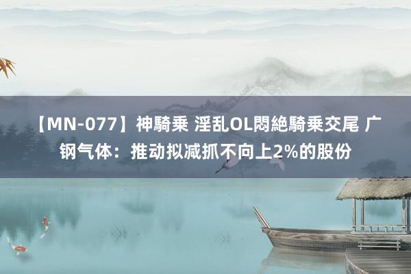 【MN-077】神騎乗 淫乱OL悶絶騎乗交尾 广钢气体：推动拟减抓不向上2%的股份