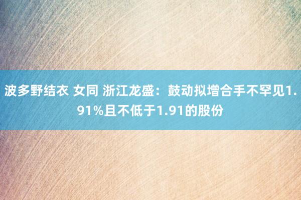 波多野结衣 女同 浙江龙盛：鼓动拟增合手不罕见1.91%且不低于1.91的股份