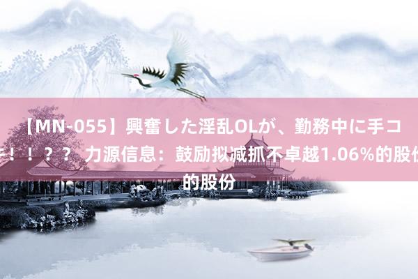 【MN-055】興奮した淫乱OLが、勤務中に手コキ！！？？ 力源信息：鼓励拟减抓不卓越1.06%的股份