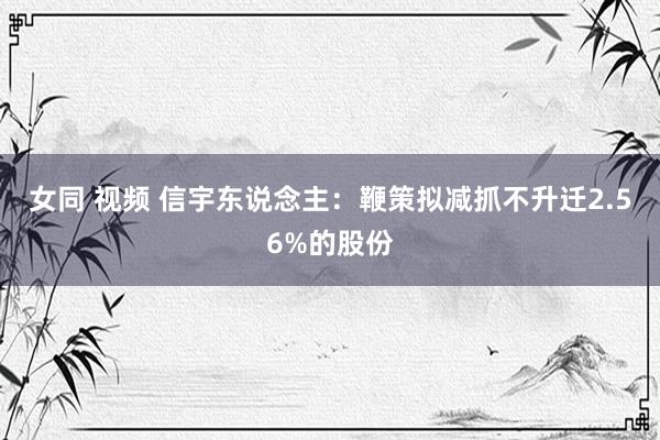 女同 视频 信宇东说念主：鞭策拟减抓不升迁2.56%的股份