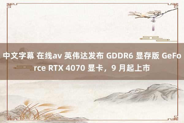 中文字幕 在线av 英伟达发布 GDDR6 显存版 GeForce RTX 4070 显卡，9 月起上市