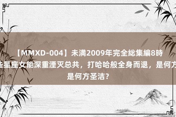 【MMXD-004】未満2009年完全総集編8時間 这些星座女能深重湮灭总共，打哈哈般全身而退，是何方圣洁？