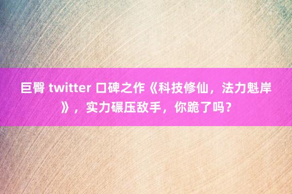 巨臀 twitter 口碑之作《科技修仙，法力魁岸》，实力碾压敌手，你跪了吗？