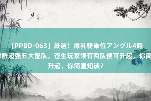 【PPBD-063】厳選！爆乳騎乗位アングル4時間 4.8对群超强五大配队，苍生玩家领有两队便可升起，你简直知谈？