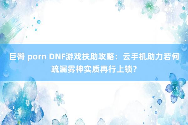 巨臀 porn DNF游戏扶助攻略：云手机助力若何疏漏雾神实质再行上锁？