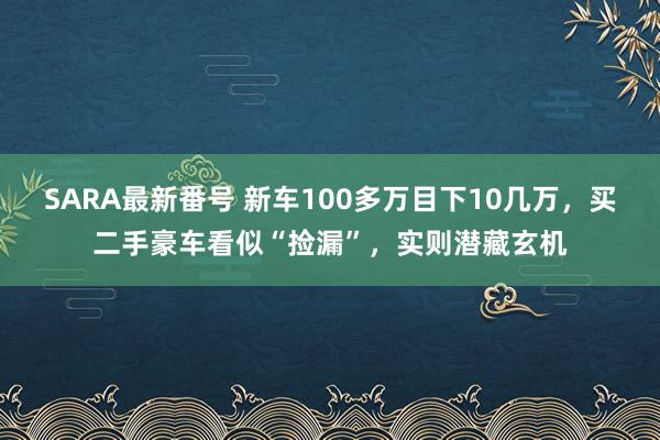 SARA最新番号 新车100多万目下10几万，买二手豪车看似“捡漏”，实则潜藏玄机