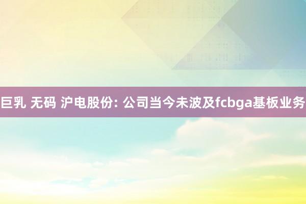 巨乳 无码 沪电股份: 公司当今未波及fcbga基板业务