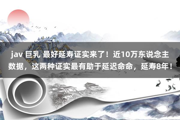 jav 巨乳 最好延寿证实来了！近10万东说念主数据，这两种证实最有助于延迟命命，延寿8年！