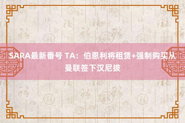 SARA最新番号 TA：伯恩利将租赁+强制购买从曼联签下汉尼拔